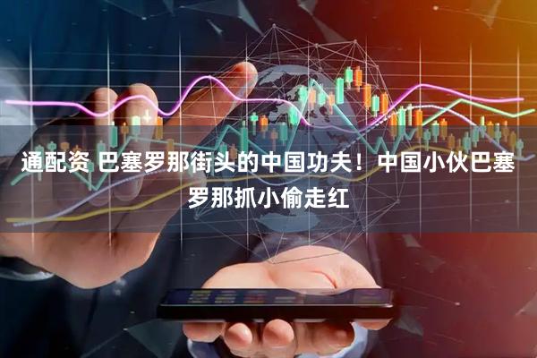 通配资 巴塞罗那街头的中国功夫！中国小伙巴塞罗那抓小偷走红