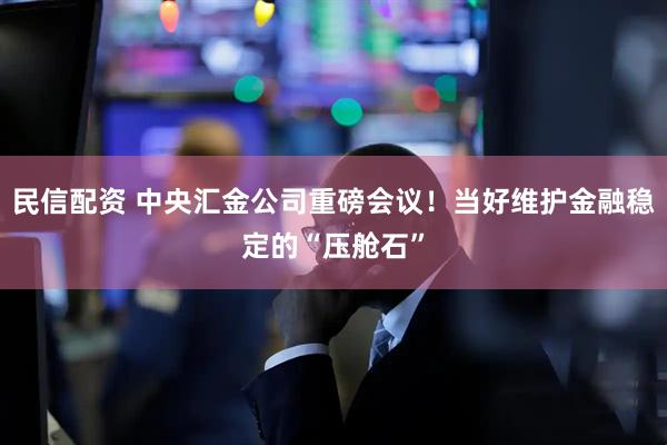 民信配资 中央汇金公司重磅会议！当好维护金融稳定的“压舱石”