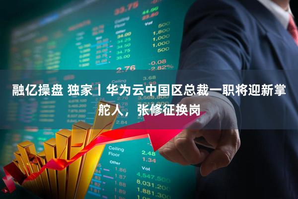 融亿操盘 独家丨华为云中国区总裁一职将迎新掌舵人，张修征换岗