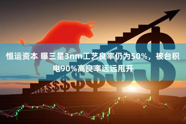 恒运资本 曝三星3nm工艺良率仍为50%，被台积电90%高良率远远甩开