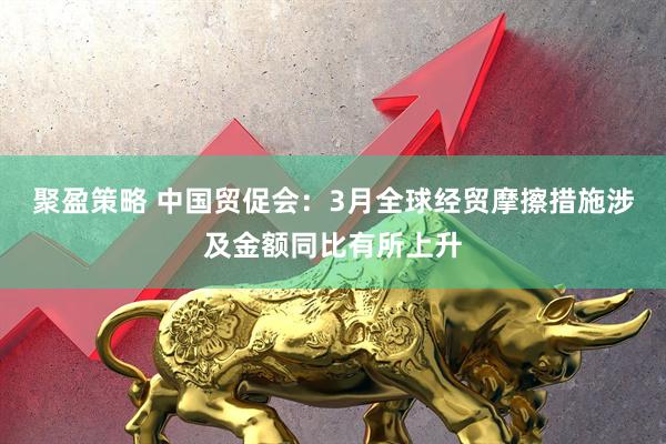 聚盈策略 中国贸促会：3月全球经贸摩擦措施涉及金额同比有所上升