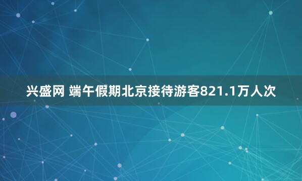 兴盛网 端午假期北京接待游客821.1万人次