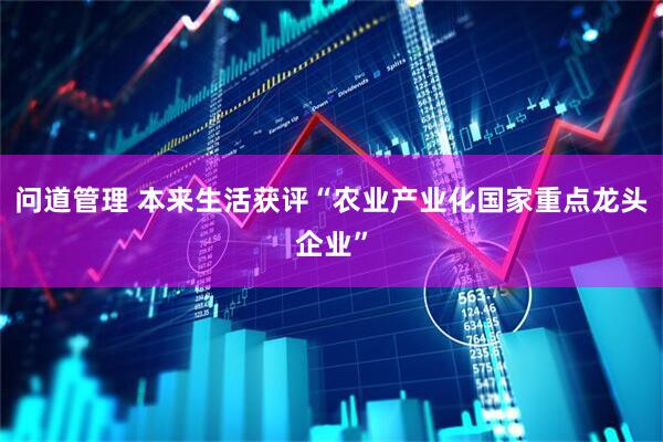 问道管理 本来生活获评“农业产业化国家重点龙头企业”