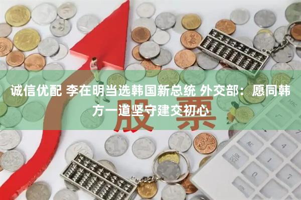 诚信优配 李在明当选韩国新总统 外交部：愿同韩方一道坚守建交初心