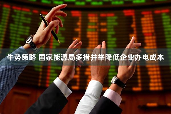 牛势策略 国家能源局多措并举降低企业办电成本