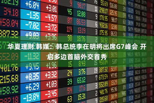 华夏理财 韩媒：韩总统李在明将出席G7峰会 开启多边首脑外交首秀