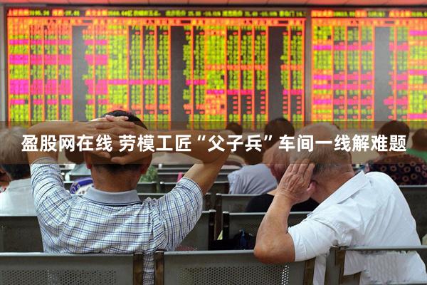 盈股网在线 劳模工匠“父子兵”车间一线解难题