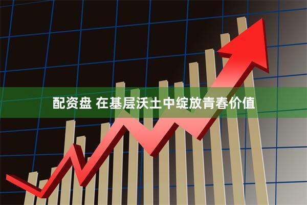 配资盘 在基层沃土中绽放青春价值