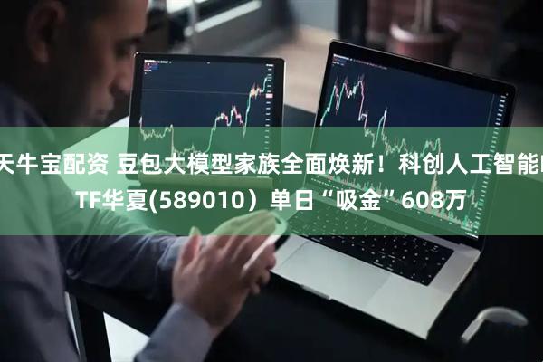 天牛宝配资 豆包大模型家族全面焕新！科创人工智能ETF华夏(589010）单日“吸金”608万