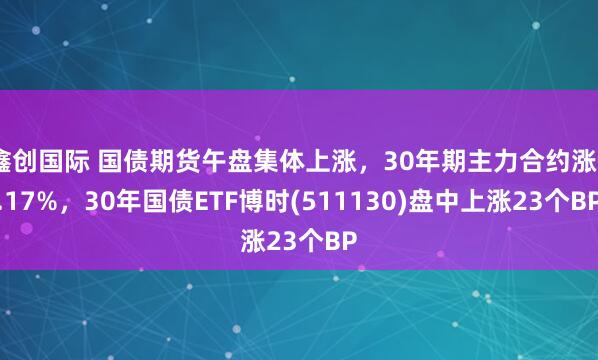 鑫创国际 国债期货午盘集体上涨，30年期主力合约涨0.17%，30年国债ETF博时(511130)盘中上涨23个BP