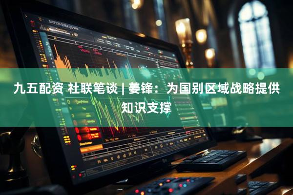 九五配资 社联笔谈 | 姜锋：为国别区域战略提供知识支撑