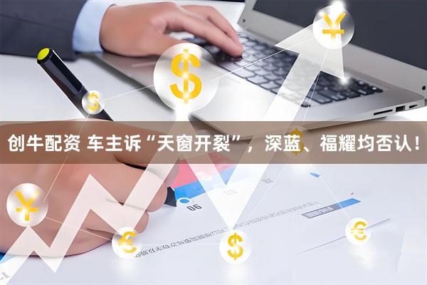 创牛配资 车主诉“天窗开裂”，深蓝、福耀均否认！