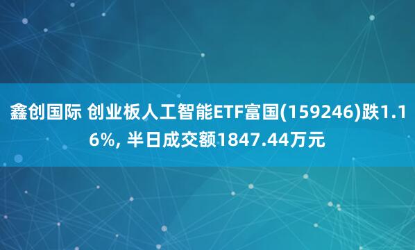 鑫创国际 创业板人工智能ETF富国(159246)跌1.16%, 半日成交额1847.44万元