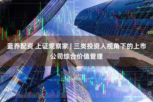 蓝乔配资 上证观察家 | 三类投资人视角下的上市公司综合价值管理