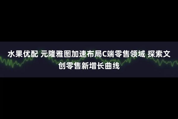 水果优配 元隆雅图加速布局C端零售领域 探索文创零售新增长曲线
