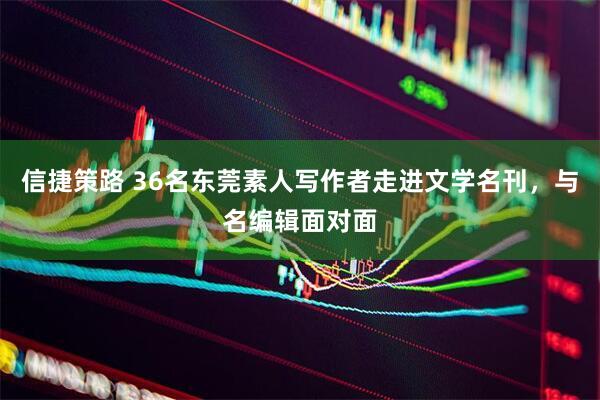 信捷策路 36名东莞素人写作者走进文学名刊，与名编辑面对面
