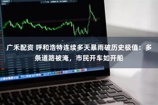 广禾配资 呼和浩特连续多天暴雨破历史极值：多条道路被淹，市民开车如开船