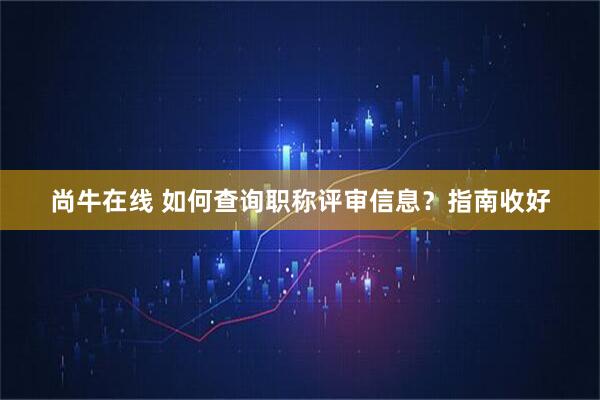 尚牛在线 如何查询职称评审信息？指南收好