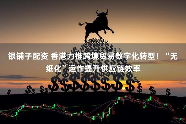 银铺子配资 香港力推跨境贸易数字化转型！“无纸化”运作提升供应链效率