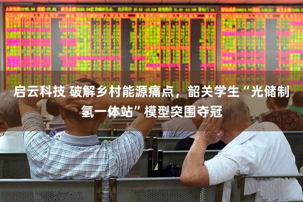启云科技 破解乡村能源痛点，韶关学生“光储制氢一体站”模型突围夺冠