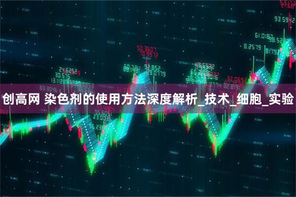 创高网 染色剂的使用方法深度解析_技术_细胞_实验