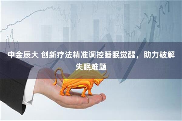 中金辰大 创新疗法精准调控睡眠觉醒，助力破解失眠难题