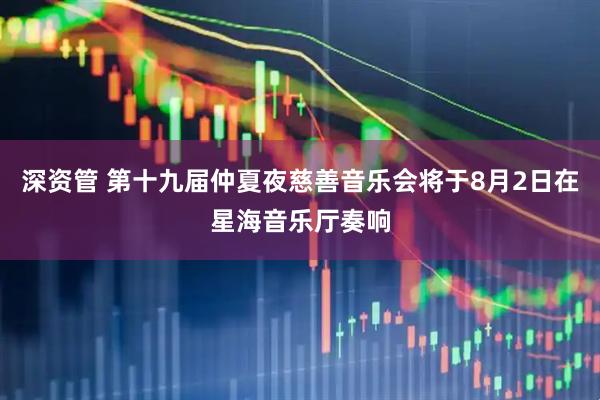 深资管 第十九届仲夏夜慈善音乐会将于8月2日在星海音乐厅奏响