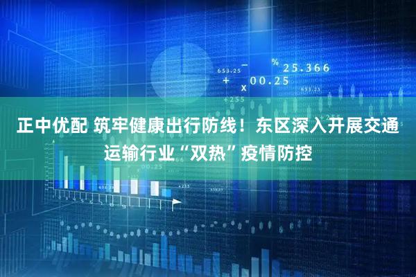 正中优配 筑牢健康出行防线！东区深入开展交通运输行业“双热”疫情防控