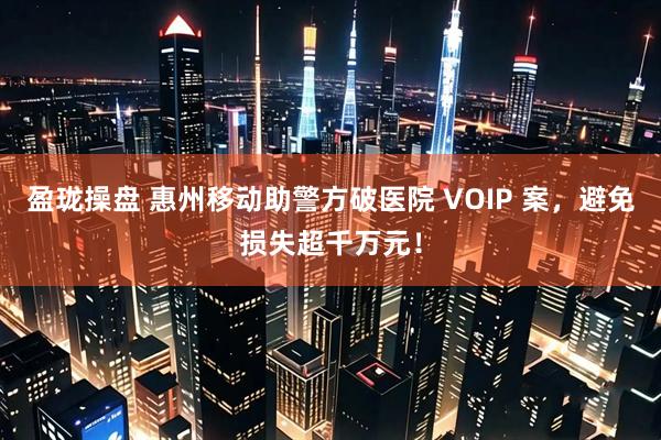 盈珑操盘 惠州移动助警方破医院 VOIP 案，避免损失超千万元！