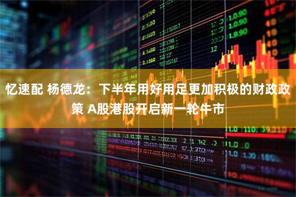 忆速配 杨德龙：下半年用好用足更加积极的财政政策 A股港股开启新一轮牛市