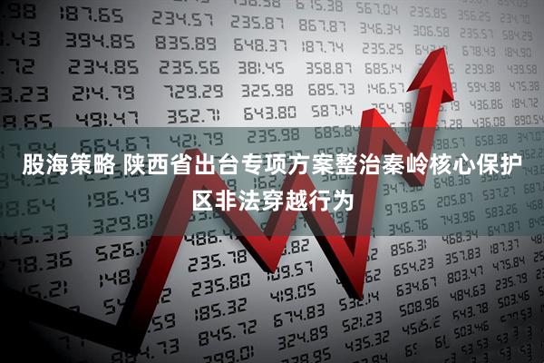 股海策略 陕西省出台专项方案整治秦岭核心保护区非法穿越行为