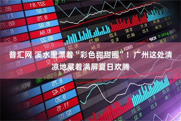 普汇网 溪水里漂着“彩色甜甜圈”！广州这处清凉地藏着满屏夏日欢腾