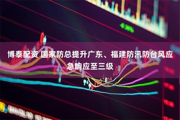 博泰配资 国家防总提升广东、福建防汛防台风应急响应至三级