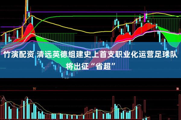 竹演配资 清远英德组建史上首支职业化运营足球队将出征“省超”