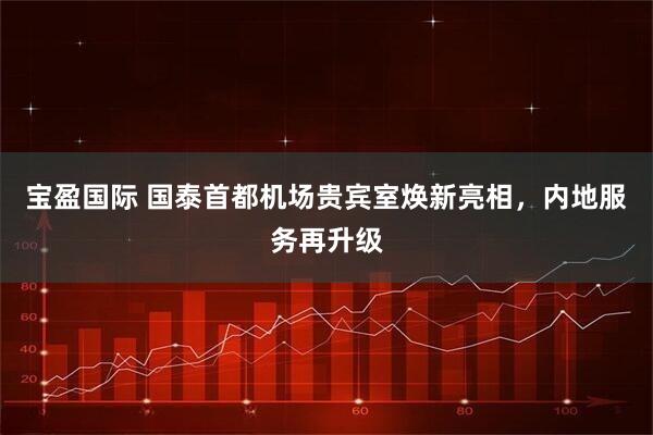 宝盈国际 国泰首都机场贵宾室焕新亮相，内地服务再升级