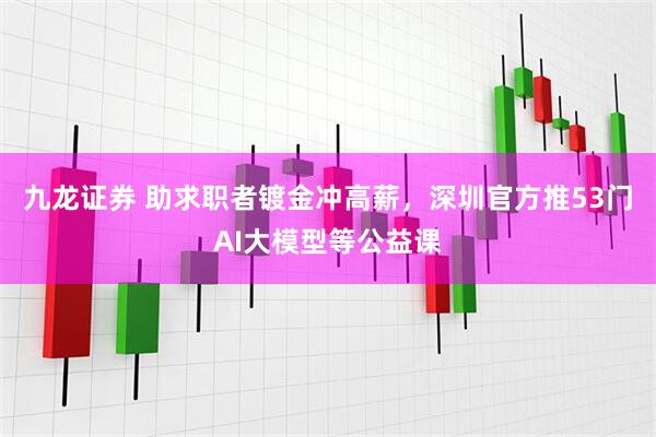 九龙证券 助求职者镀金冲高薪，深圳官方推53门AI大模型等公益课