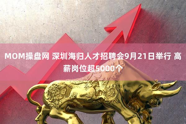 MOM操盘网 深圳海归人才招聘会9月21日举行 高薪岗位超5000个