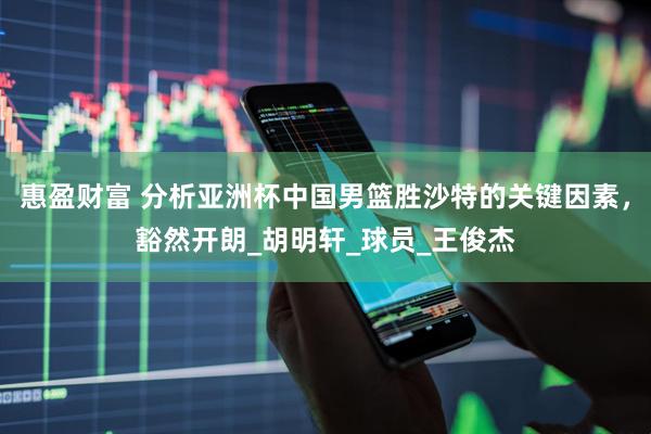 惠盈财富 分析亚洲杯中国男篮胜沙特的关键因素，豁然开朗_胡明轩_球员_王俊杰
