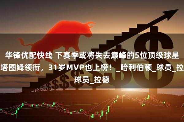华锋优配快线 下赛季或将失去巅峰的5位顶级球星：塔图姆领衔，31岁MVP也上榜！_哈利伯顿_球员_拉德