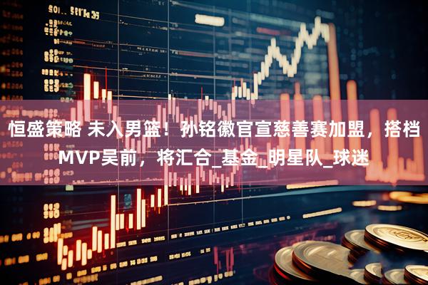 恒盛策略 未入男篮！孙铭徽官宣慈善赛加盟，搭档MVP吴前，将汇合_基金_明星队_球迷