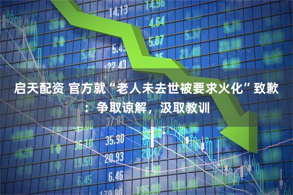 启天配资 官方就“老人未去世被要求火化”致歉：争取谅解，汲取教训