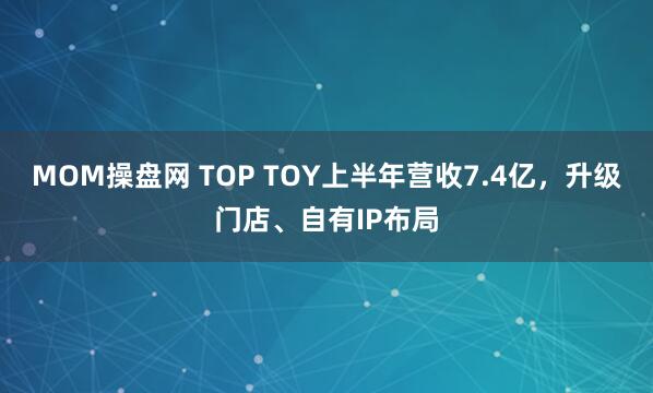 MOM操盘网 TOP TOY上半年营收7.4亿，升级门店、自有IP布局