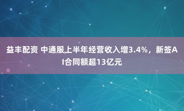益丰配资 中通服上半年经营收入增3.4%，新签AI合同额超13亿元
