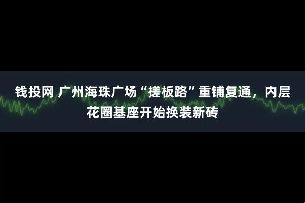 钱投网 广州海珠广场“搓板路”重铺复通，内层花圈基座开始换装新砖