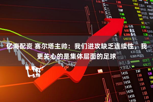亿海配资 赛尔塔主帅：我们进攻缺乏连续性，我更关心的是集体层面的足球