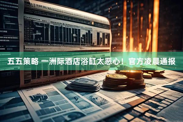 五五策略 一洲际酒店浴缸太恶心！官方凌晨通报