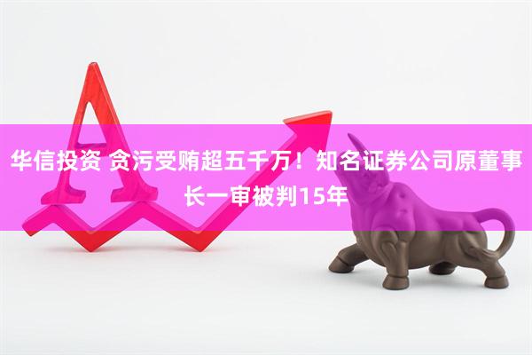 华信投资 贪污受贿超五千万！知名证券公司原董事长一审被判15年