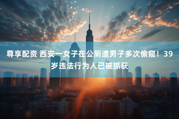尊享配资 西安一女子在公厕遭男子多次偷窥！39岁违法行为人已被抓获