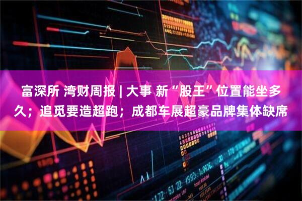 富深所 湾财周报 | 大事 新“股王”位置能坐多久；追觅要造超跑；成都车展超豪品牌集体缺席