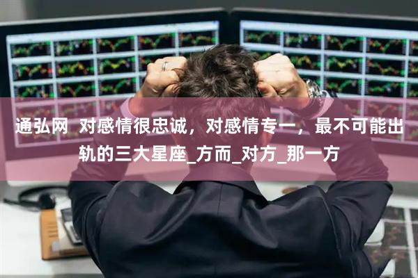 通弘网  对感情很忠诚，对感情专一，最不可能出轨的三大星座_方而_对方_那一方